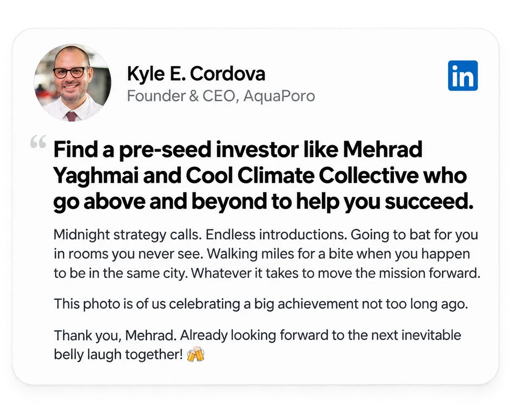 Kyle E. Cordova, Founder & CEO, AquaPoro: “Find a pre-seed investor like Mehrad Yaghmai and Cool Climate Collective who go above and beyond to help you succeed.” Midnight strategy calls. Endless introductions. Going to bat for you in rooms you never see.